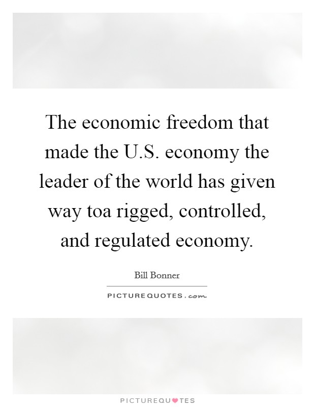 The economic freedom that made the U.S. economy the leader of the world has given way toa rigged, controlled, and regulated economy. Picture Quote #1