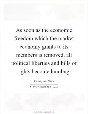 As soon as the economic freedom which the market economy grants to its members is removed, all political liberties and bills of rights become humbug Picture Quote #1