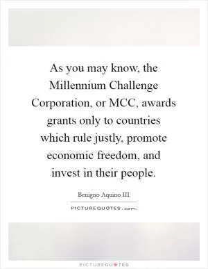 As you may know, the Millennium Challenge Corporation, or MCC, awards grants only to countries which rule justly, promote economic freedom, and invest in their people Picture Quote #1
