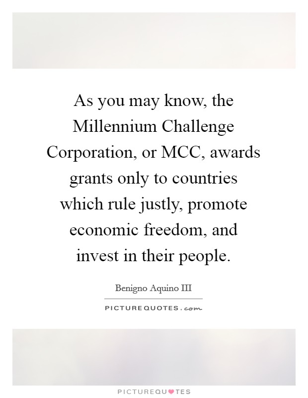 As you may know, the Millennium Challenge Corporation, or MCC, awards grants only to countries which rule justly, promote economic freedom, and invest in their people. Picture Quote #1