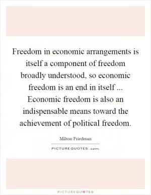 Freedom in economic arrangements is itself a component of freedom broadly understood, so economic freedom is an end in itself ... Economic freedom is also an indispensable means toward the achievement of political freedom Picture Quote #1