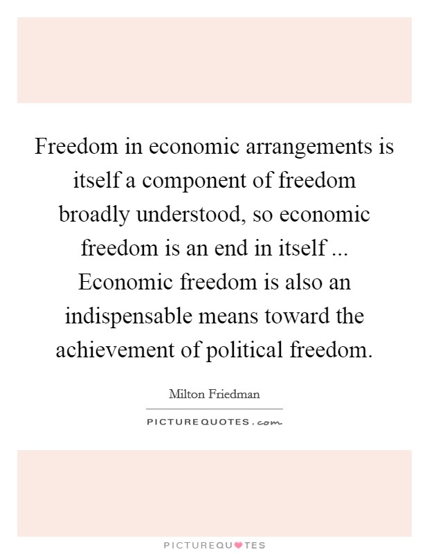 Freedom in economic arrangements is itself a component of freedom broadly understood, so economic freedom is an end in itself ... Economic freedom is also an indispensable means toward the achievement of political freedom. Picture Quote #1