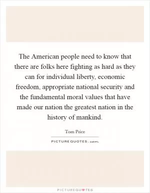 The American people need to know that there are folks here fighting as hard as they can for individual liberty, economic freedom, appropriate national security and the fundamental moral values that have made our nation the greatest nation in the history of mankind Picture Quote #1