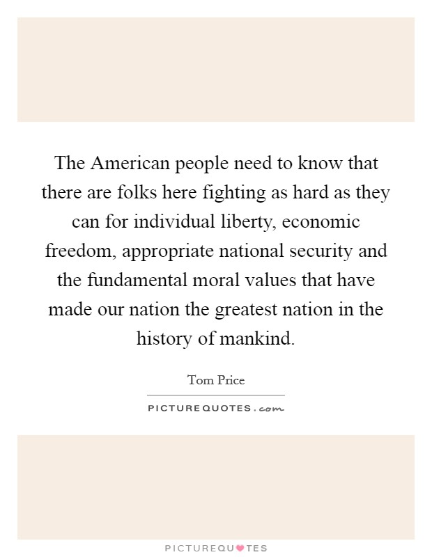 The American people need to know that there are folks here fighting as hard as they can for individual liberty, economic freedom, appropriate national security and the fundamental moral values that have made our nation the greatest nation in the history of mankind. Picture Quote #1