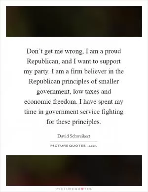 Don’t get me wrong, I am a proud Republican, and I want to support my party. I am a firm believer in the Republican principles of smaller government, low taxes and economic freedom. I have spent my time in government service fighting for these principles Picture Quote #1