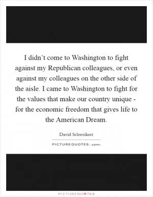 I didn’t come to Washington to fight against my Republican colleagues, or even against my colleagues on the other side of the aisle. I came to Washington to fight for the values that make our country unique - for the economic freedom that gives life to the American Dream Picture Quote #1