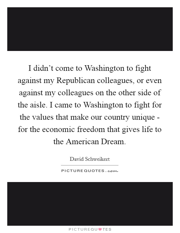 I didn't come to Washington to fight against my Republican colleagues, or even against my colleagues on the other side of the aisle. I came to Washington to fight for the values that make our country unique - for the economic freedom that gives life to the American Dream. Picture Quote #1