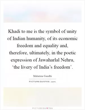 Khadi to me is the symbol of unity of Indian humanity, of its economic freedom and equality and, therefore, ultimately, in the poetic expression of Jawaharlal Nehru, ‘the livery of India’s freedom’ Picture Quote #1