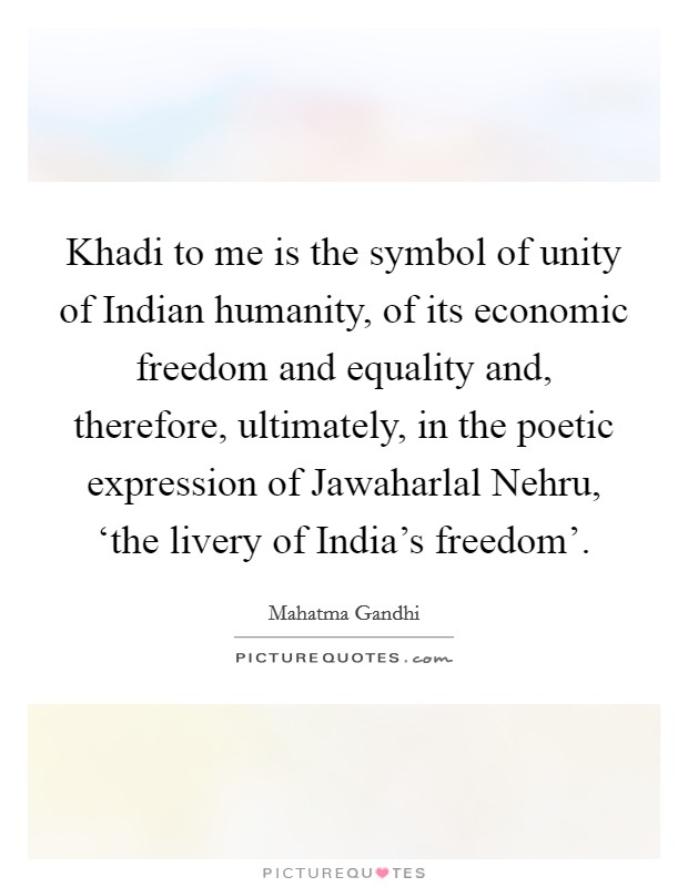 Khadi to me is the symbol of unity of Indian humanity, of its economic freedom and equality and, therefore, ultimately, in the poetic expression of Jawaharlal Nehru, ‘the livery of India's freedom'. Picture Quote #1