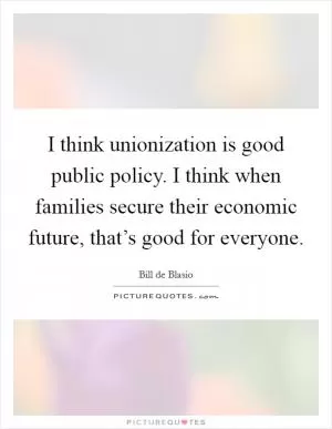 I think unionization is good public policy. I think when families secure their economic future, that’s good for everyone Picture Quote #1