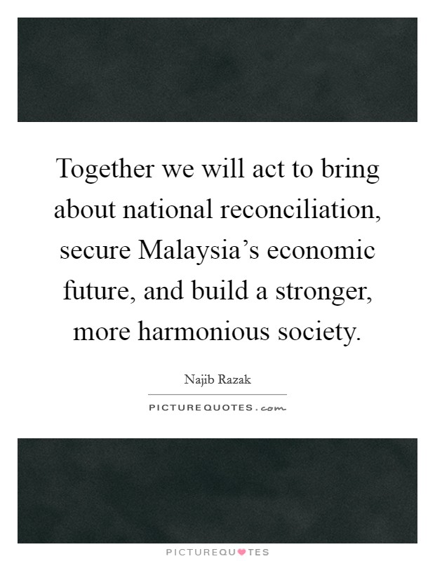Together we will act to bring about national reconciliation, secure Malaysia's economic future, and build a stronger, more harmonious society. Picture Quote #1