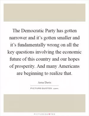The Democratic Party has gotten narrower and it’s gotten smaller and it’s fundamentally wrong on all the key questions involving the economic future of this country and our hopes of prosperity. And many Americans are beginning to realize that Picture Quote #1