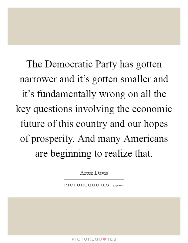 The Democratic Party has gotten narrower and it's gotten smaller and it's fundamentally wrong on all the key questions involving the economic future of this country and our hopes of prosperity. And many Americans are beginning to realize that. Picture Quote #1