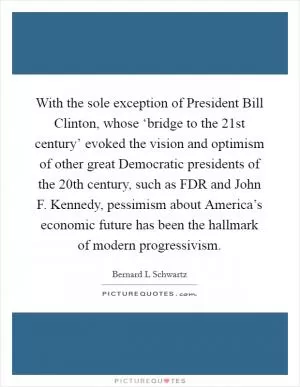 With the sole exception of President Bill Clinton, whose ‘bridge to the 21st century’ evoked the vision and optimism of other great Democratic presidents of the 20th century, such as FDR and John F. Kennedy, pessimism about America’s economic future has been the hallmark of modern progressivism Picture Quote #1