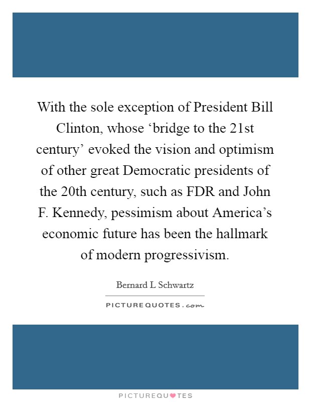 With the sole exception of President Bill Clinton, whose ‘bridge to the 21st century' evoked the vision and optimism of other great Democratic presidents of the 20th century, such as FDR and John F. Kennedy, pessimism about America's economic future has been the hallmark of modern progressivism. Picture Quote #1