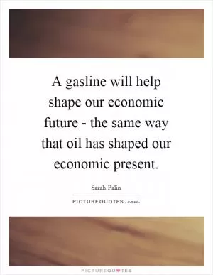 A gasline will help shape our economic future - the same way that oil has shaped our economic present Picture Quote #1