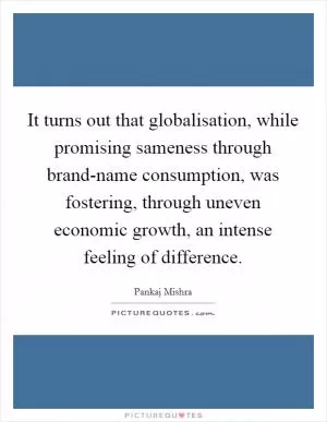 It turns out that globalisation, while promising sameness through brand-name consumption, was fostering, through uneven economic growth, an intense feeling of difference Picture Quote #1