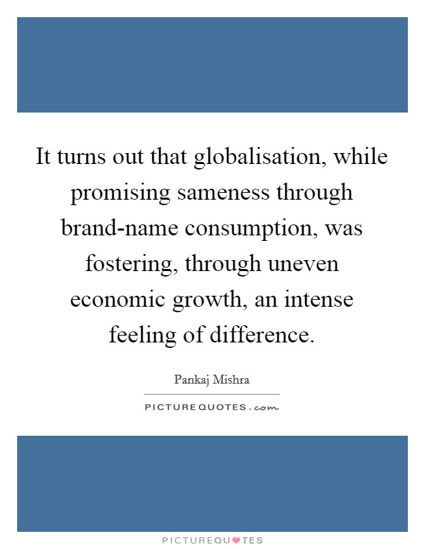 It turns out that globalisation, while promising sameness through brand-name consumption, was fostering, through uneven economic growth, an intense feeling of difference. Picture Quote #1