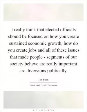I really think that elected officials should be focused on how you create sustained economic growth, how do you create jobs and all of these issues that made people - segments of our society believe are really important are diversions politically Picture Quote #1