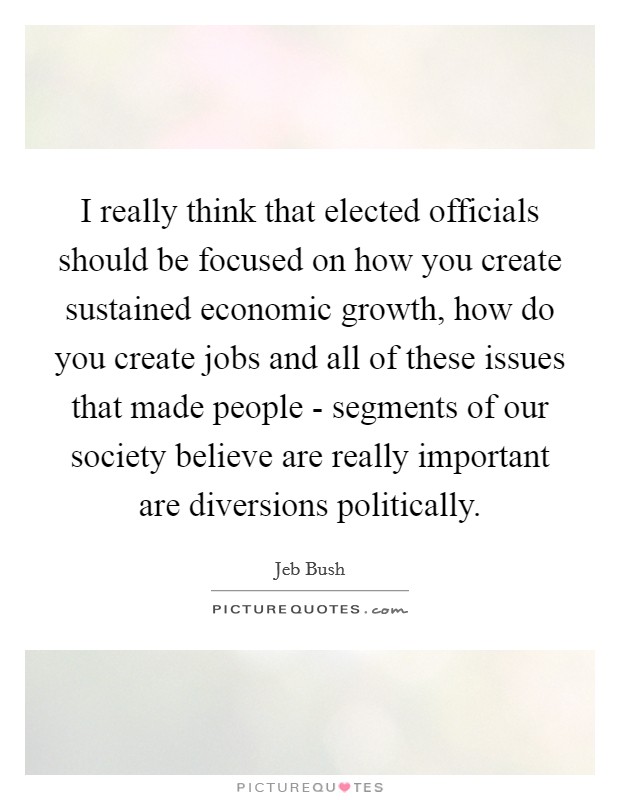 I really think that elected officials should be focused on how you create sustained economic growth, how do you create jobs and all of these issues that made people - segments of our society believe are really important are diversions politically. Picture Quote #1