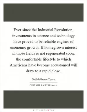 Ever since the Industrial Revolution, investments in science and technology have proved to be reliable engines of economic growth. If homegrown interest in those fields is not regenerated soon, the comfortable lifestyle to which Americans have become accustomed will draw to a rapid close Picture Quote #1