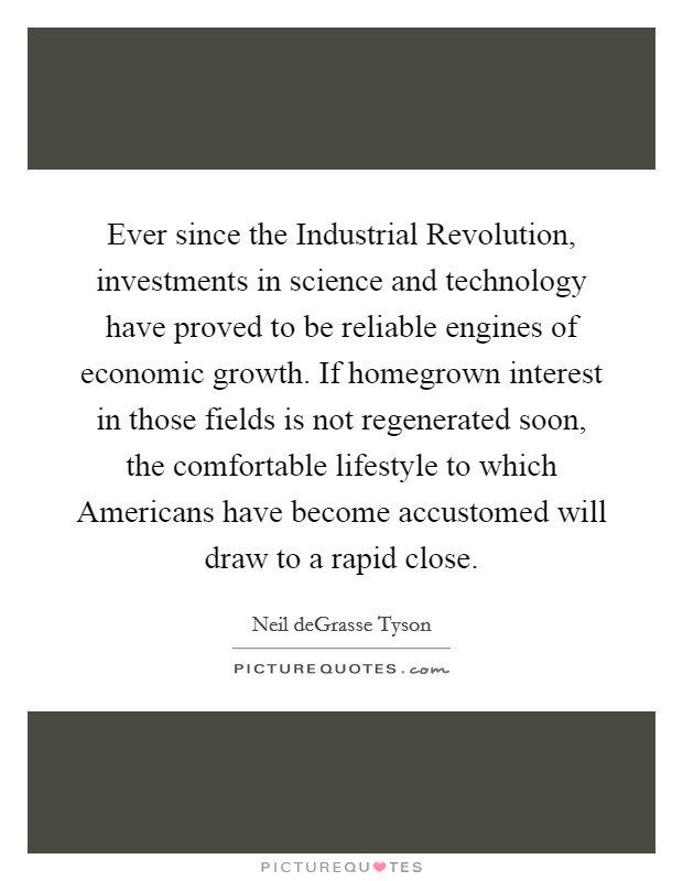 Ever since the Industrial Revolution, investments in science and technology have proved to be reliable engines of economic growth. If homegrown interest in those fields is not regenerated soon, the comfortable lifestyle to which Americans have become accustomed will draw to a rapid close. Picture Quote #1