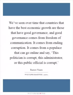 We’ve seen over time that countries that have the best economic growth are those that have good governance, and good governance comes from freedom of communication. It comes from ending corruption. It comes from a populace that can go online and say, ‘This politician is corrupt, this administrator, or this public official is corrupt.’ Picture Quote #1