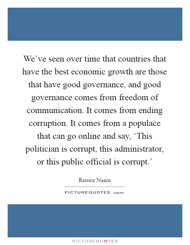 We've seen over time that countries that have the best economic growth are those that have good governance, and good governance comes from freedom of communication. It comes from ending corruption. It comes from a populace that can go online and say, ‘This politician is corrupt, this administrator, or this public official is corrupt.' Picture Quote #1