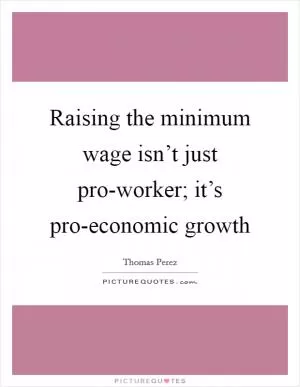 Raising the minimum wage isn’t just pro-worker; it’s pro-economic growth Picture Quote #1