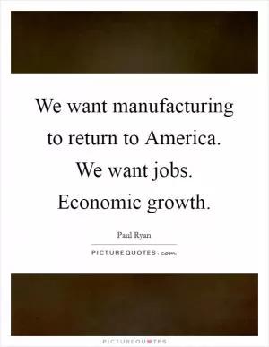 We want manufacturing to return to America. We want jobs. Economic growth Picture Quote #1