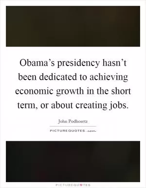 Obama’s presidency hasn’t been dedicated to achieving economic growth in the short term, or about creating jobs Picture Quote #1