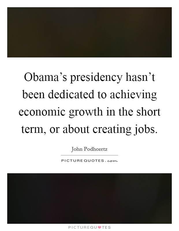 Obama's presidency hasn't been dedicated to achieving economic growth in the short term, or about creating jobs. Picture Quote #1