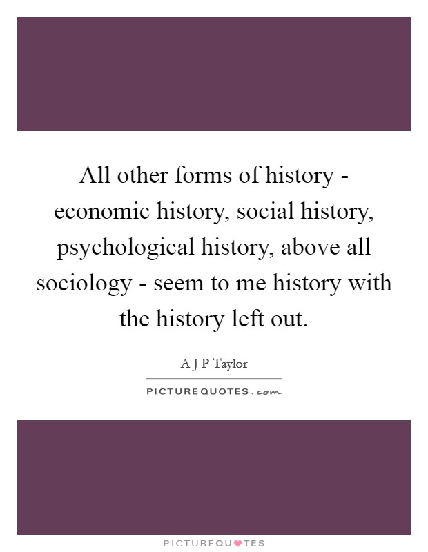 All other forms of history - economic history, social history, psychological history, above all sociology - seem to me history with the history left out. Picture Quote #1