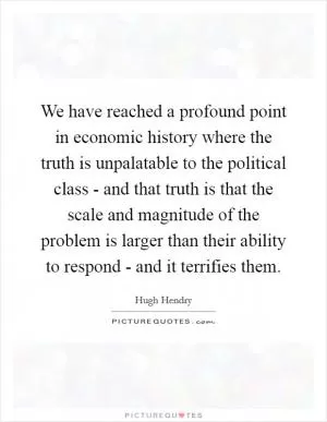 We have reached a profound point in economic history where the truth is unpalatable to the political class - and that truth is that the scale and magnitude of the problem is larger than their ability to respond - and it terrifies them Picture Quote #1