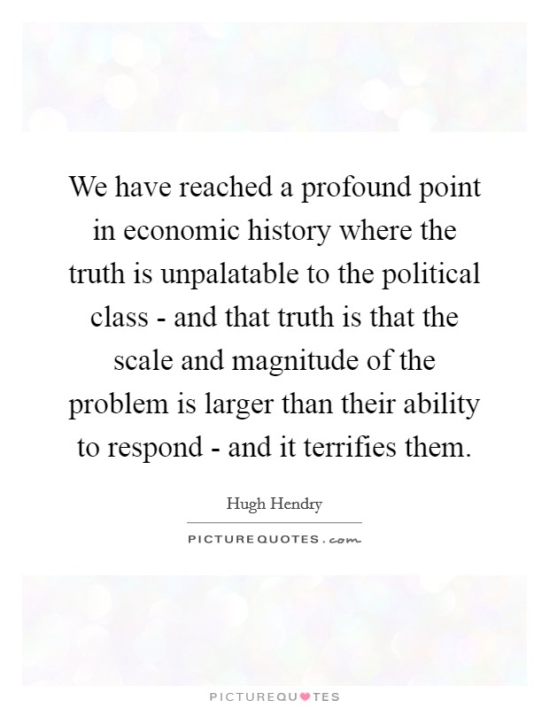 We have reached a profound point in economic history where the truth is unpalatable to the political class - and that truth is that the scale and magnitude of the problem is larger than their ability to respond - and it terrifies them. Picture Quote #1