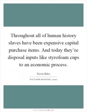 Throughout all of human history slaves have been expensive capital purchase items. And today they’re disposal inputs like styrofoam cups to an economic process Picture Quote #1