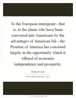 To the European immigrant - that is, to the aliens who have been converted into Americans by the advantages of American life - the Promise of America has consisted largely in the opportunity which it offered of economic independence and prosperity Picture Quote #1