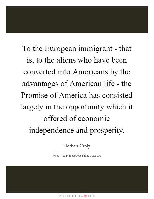 To the European immigrant - that is, to the aliens who have been converted into Americans by the advantages of American life - the Promise of America has consisted largely in the opportunity which it offered of economic independence and prosperity. Picture Quote #1