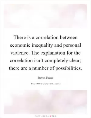 There is a correlation between economic inequality and personal violence. The explanation for the correlation isn’t completely clear; there are a number of possibilities Picture Quote #1
