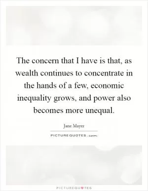 The concern that I have is that, as wealth continues to concentrate in the hands of a few, economic inequality grows, and power also becomes more unequal Picture Quote #1