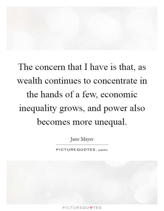 The concern that I have is that, as wealth continues to concentrate in the hands of a few, economic inequality grows, and power also becomes more unequal. Picture Quote #1