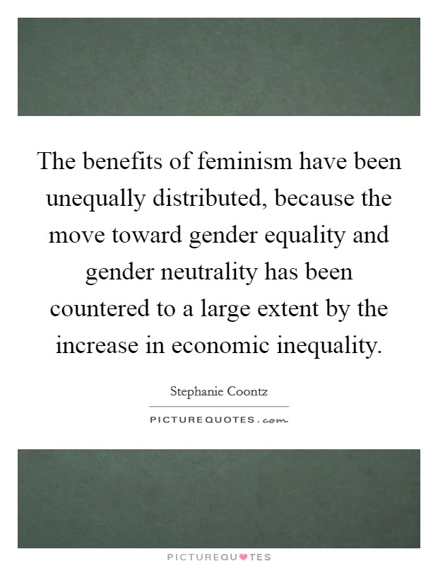 The benefits of feminism have been unequally distributed, because the move toward gender equality and gender neutrality has been countered to a large extent by the increase in economic inequality. Picture Quote #1