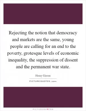 Rejecting the notion that democracy and markets are the same, young people are calling for an end to the poverty, grotesque levels of economic inequality, the suppression of dissent and the permanent war state Picture Quote #1