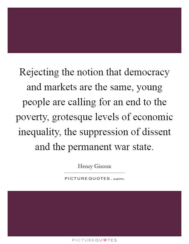 Rejecting the notion that democracy and markets are the same, young people are calling for an end to the poverty, grotesque levels of economic inequality, the suppression of dissent and the permanent war state. Picture Quote #1