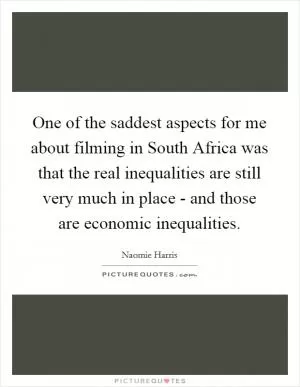 One of the saddest aspects for me about filming in South Africa was that the real inequalities are still very much in place - and those are economic inequalities Picture Quote #1