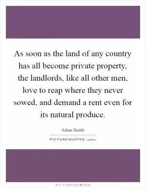 As soon as the land of any country has all become private property, the landlords, like all other men, love to reap where they never sowed, and demand a rent even for its natural produce Picture Quote #1