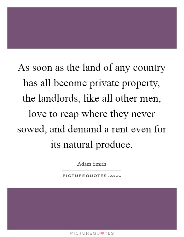 As soon as the land of any country has all become private property, the landlords, like all other men, love to reap where they never sowed, and demand a rent even for its natural produce. Picture Quote #1