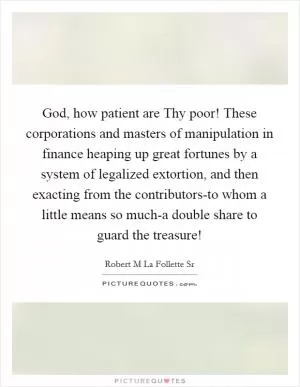 God, how patient are Thy poor! These corporations and masters of manipulation in finance heaping up great fortunes by a system of legalized extortion, and then exacting from the contributors-to whom a little means so much-a double share to guard the treasure! Picture Quote #1