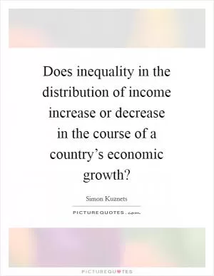 Does inequality in the distribution of income increase or decrease in the course of a country’s economic growth? Picture Quote #1
