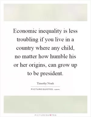 Economic inequality is less troubling if you live in a country where any child, no matter how humble his or her origins, can grow up to be president Picture Quote #1